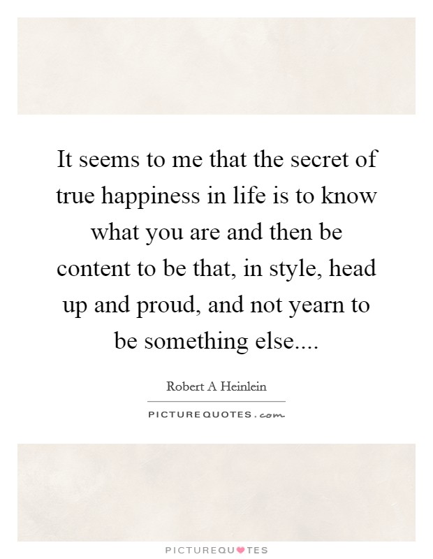 It seems to me that the secret of true happiness in life is to know what you are and then be content to be that, in style, head up and proud, and not yearn to be something else.... Picture Quote #1