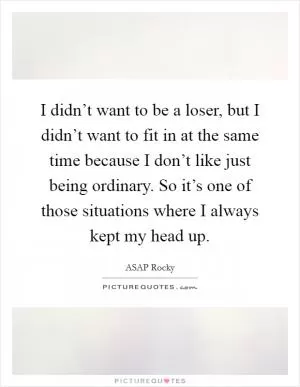 I didn’t want to be a loser, but I didn’t want to fit in at the same time because I don’t like just being ordinary. So it’s one of those situations where I always kept my head up Picture Quote #1