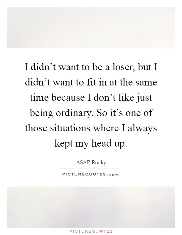 I didn't want to be a loser, but I didn't want to fit in at the same time because I don't like just being ordinary. So it's one of those situations where I always kept my head up. Picture Quote #1