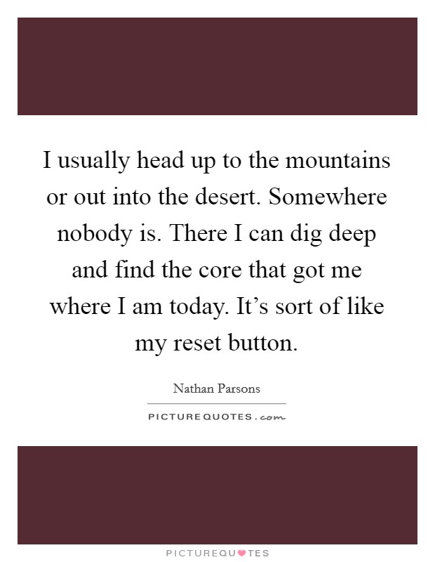 I usually head up to the mountains or out into the desert. Somewhere nobody is. There I can dig deep and find the core that got me where I am today. It's sort of like my reset button. Picture Quote #1