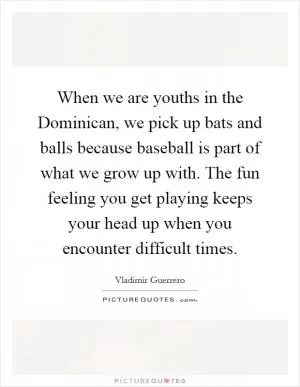 When we are youths in the Dominican, we pick up bats and balls because baseball is part of what we grow up with. The fun feeling you get playing keeps your head up when you encounter difficult times Picture Quote #1