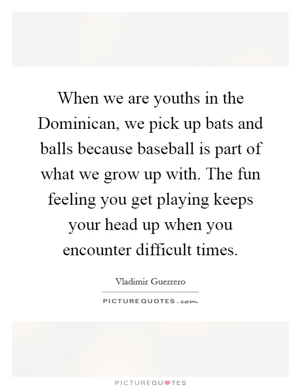 When we are youths in the Dominican, we pick up bats and balls because baseball is part of what we grow up with. The fun feeling you get playing keeps your head up when you encounter difficult times. Picture Quote #1
