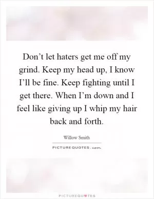 Don’t let haters get me off my grind. Keep my head up, I know I’ll be fine. Keep fighting until I get there. When I’m down and I feel like giving up I whip my hair back and forth Picture Quote #1