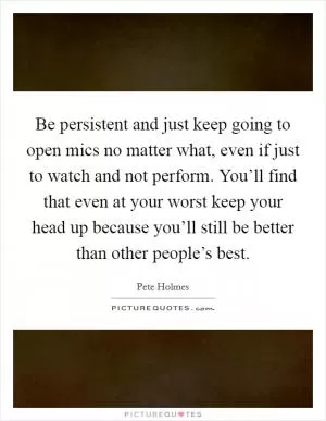 Be persistent and just keep going to open mics no matter what, even if just to watch and not perform. You’ll find that even at your worst keep your head up because you’ll still be better than other people’s best Picture Quote #1