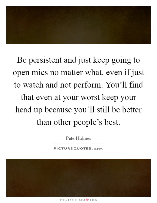 Be persistent and just keep going to open mics no matter what, even if just to watch and not perform. You'll find that even at your worst keep your head up because you'll still be better than other people's best. Picture Quote #1