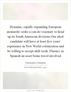 Dynamic, rapidly expanding European monarchy seeks a can-do visionary to head up its South American divisions.Our ideal candidate will have at least five years’ experience in New World colonization and be willing to accept shift work. Fluency in Spanish an asset.Some travel involved Picture Quote #1