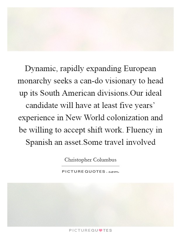 Dynamic, rapidly expanding European monarchy seeks a can-do visionary to head up its South American divisions.Our ideal candidate will have at least five years' experience in New World colonization and be willing to accept shift work. Fluency in Spanish an asset.Some travel involved Picture Quote #1