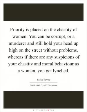 Priority is placed on the chastity of women. You can be corrupt, or a murderer and still hold your head up high on the street without problems, whereas if there are any suspicions of your chastity and moral behaviour as a woman, you get lynched Picture Quote #1