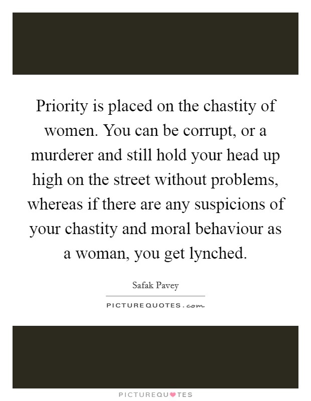 Priority is placed on the chastity of women. You can be corrupt, or a murderer and still hold your head up high on the street without problems, whereas if there are any suspicions of your chastity and moral behaviour as a woman, you get lynched. Picture Quote #1