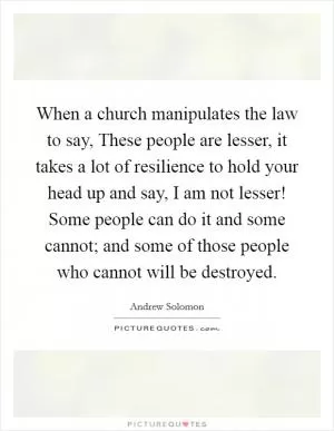When a church manipulates the law to say, These people are lesser, it takes a lot of resilience to hold your head up and say, I am not lesser! Some people can do it and some cannot; and some of those people who cannot will be destroyed Picture Quote #1