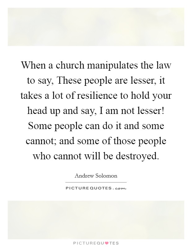 When a church manipulates the law to say, These people are lesser, it takes a lot of resilience to hold your head up and say, I am not lesser! Some people can do it and some cannot; and some of those people who cannot will be destroyed. Picture Quote #1