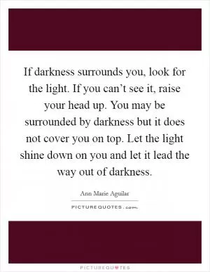 If darkness surrounds you, look for the light. If you can’t see it, raise your head up. You may be surrounded by darkness but it does not cover you on top. Let the light shine down on you and let it lead the way out of darkness Picture Quote #1