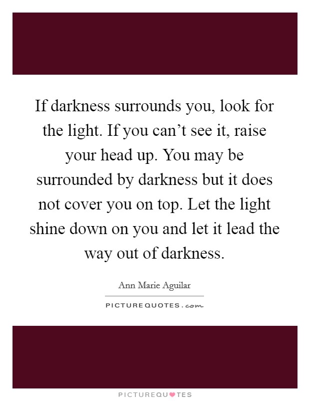 If darkness surrounds you, look for the light. If you can't see it, raise your head up. You may be surrounded by darkness but it does not cover you on top. Let the light shine down on you and let it lead the way out of darkness. Picture Quote #1