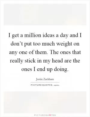 I get a million ideas a day and I don’t put too much weight on any one of them. The ones that really stick in my head are the ones I end up doing Picture Quote #1
