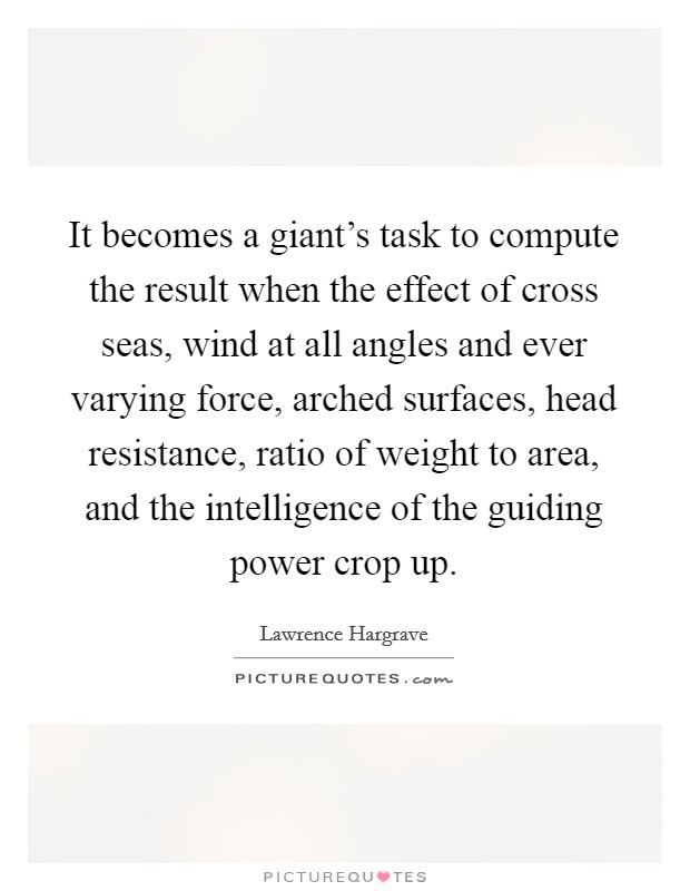 It becomes a giant's task to compute the result when the effect of cross seas, wind at all angles and ever varying force, arched surfaces, head resistance, ratio of weight to area, and the intelligence of the guiding power crop up. Picture Quote #1