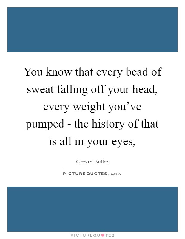 You know that every bead of sweat falling off your head, every weight you've pumped - the history of that is all in your eyes, Picture Quote #1