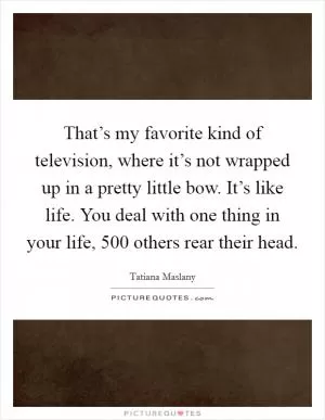 That’s my favorite kind of television, where it’s not wrapped up in a pretty little bow. It’s like life. You deal with one thing in your life, 500 others rear their head Picture Quote #1