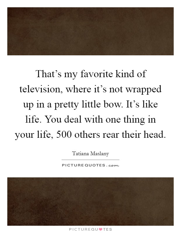 That's my favorite kind of television, where it's not wrapped up in a pretty little bow. It's like life. You deal with one thing in your life, 500 others rear their head. Picture Quote #1