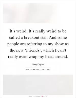 It’s weird, It’s really weird to be called a breakout star. And some people are referring to my show as the new ‘Friends’, which I can’t really even wrap my head around Picture Quote #1