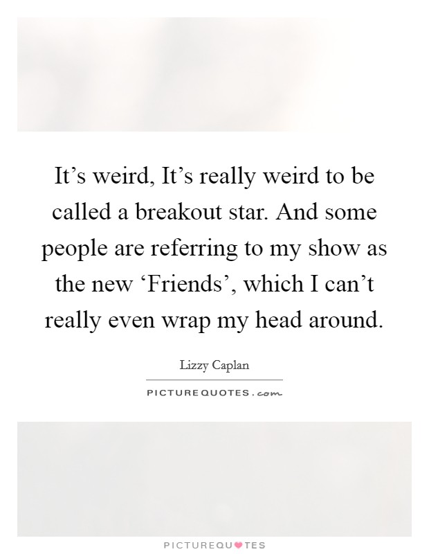 It's weird, It's really weird to be called a breakout star. And some people are referring to my show as the new ‘Friends', which I can't really even wrap my head around. Picture Quote #1