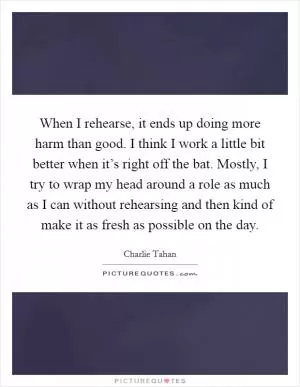 When I rehearse, it ends up doing more harm than good. I think I work a little bit better when it’s right off the bat. Mostly, I try to wrap my head around a role as much as I can without rehearsing and then kind of make it as fresh as possible on the day Picture Quote #1