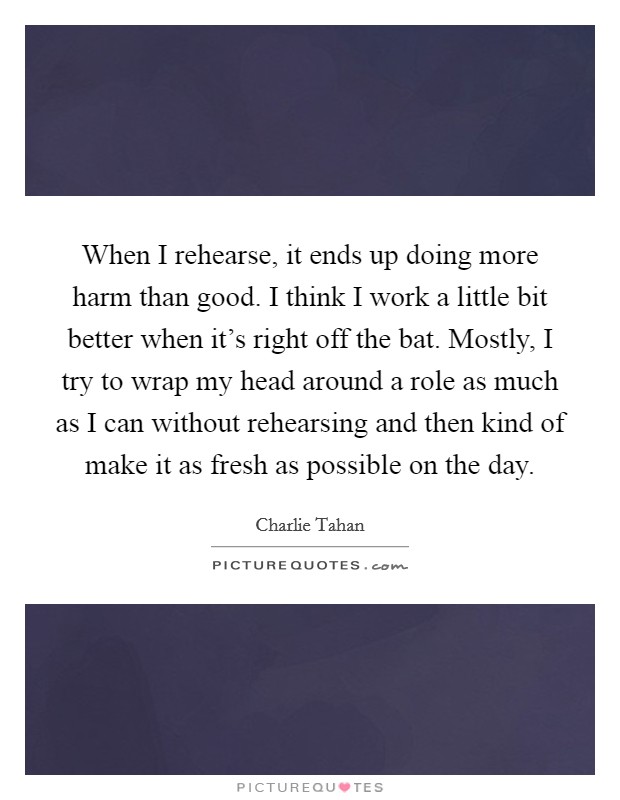 When I rehearse, it ends up doing more harm than good. I think I work a little bit better when it's right off the bat. Mostly, I try to wrap my head around a role as much as I can without rehearsing and then kind of make it as fresh as possible on the day. Picture Quote #1