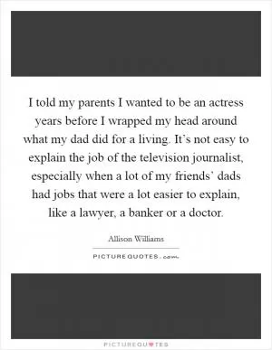 I told my parents I wanted to be an actress years before I wrapped my head around what my dad did for a living. It’s not easy to explain the job of the television journalist, especially when a lot of my friends’ dads had jobs that were a lot easier to explain, like a lawyer, a banker or a doctor Picture Quote #1