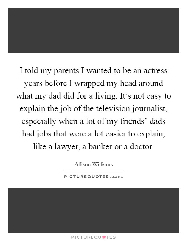 I told my parents I wanted to be an actress years before I wrapped my head around what my dad did for a living. It's not easy to explain the job of the television journalist, especially when a lot of my friends' dads had jobs that were a lot easier to explain, like a lawyer, a banker or a doctor. Picture Quote #1