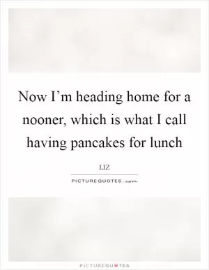 Now I’m heading home for a nooner, which is what I call having pancakes for lunch Picture Quote #1