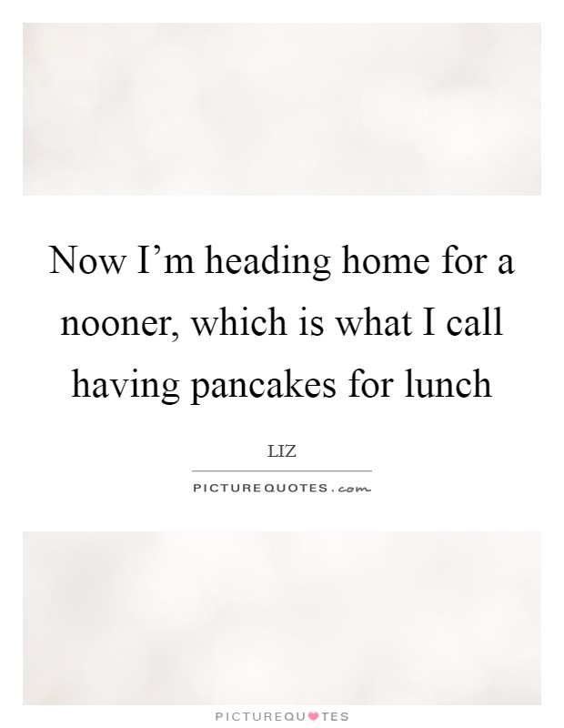 Now I'm heading home for a nooner, which is what I call having pancakes for lunch Picture Quote #1