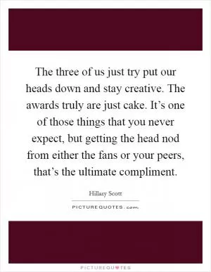 The three of us just try put our heads down and stay creative. The awards truly are just cake. It’s one of those things that you never expect, but getting the head nod from either the fans or your peers, that’s the ultimate compliment Picture Quote #1