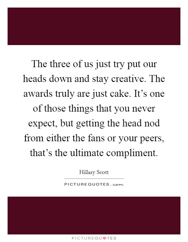 The three of us just try put our heads down and stay creative. The awards truly are just cake. It's one of those things that you never expect, but getting the head nod from either the fans or your peers, that's the ultimate compliment. Picture Quote #1