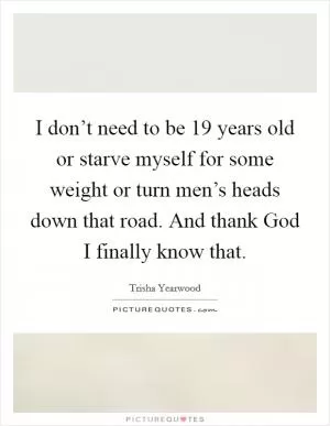 I don’t need to be 19 years old or starve myself for some weight or turn men’s heads down that road. And thank God I finally know that Picture Quote #1