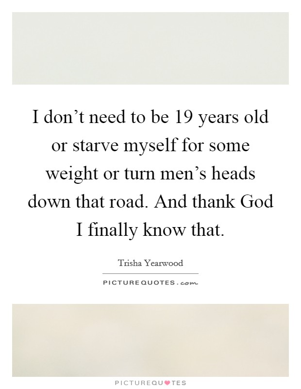 I don't need to be 19 years old or starve myself for some weight or turn men's heads down that road. And thank God I finally know that. Picture Quote #1