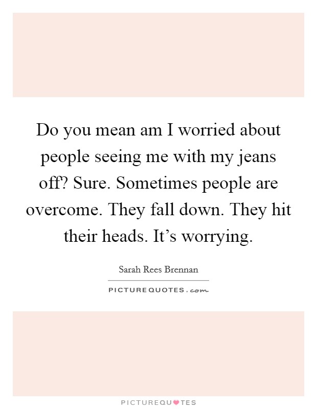 Do you mean am I worried about people seeing me with my jeans off? Sure. Sometimes people are overcome. They fall down. They hit their heads. It's worrying. Picture Quote #1