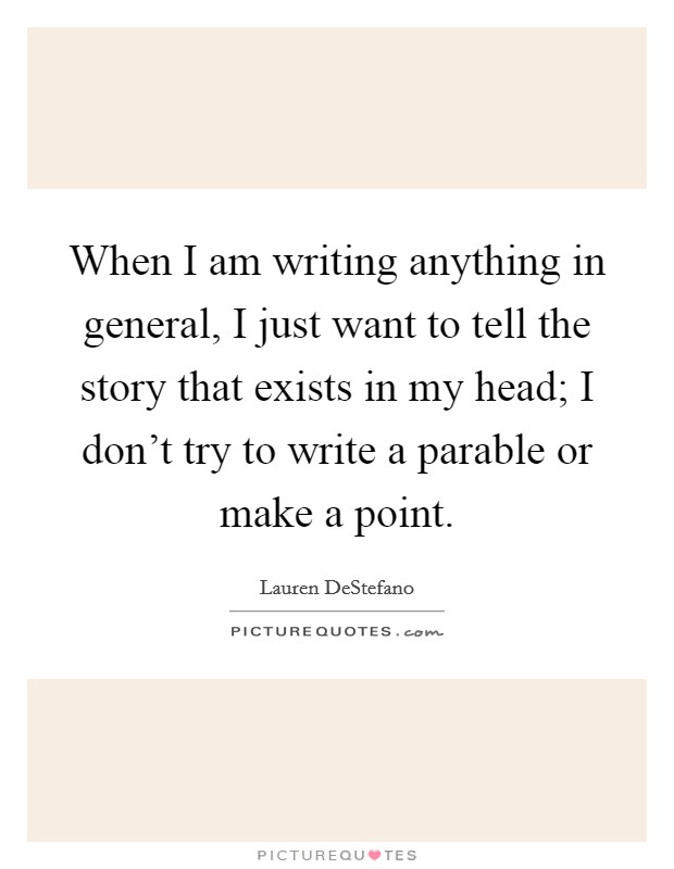 When I am writing anything in general, I just want to tell the story that exists in my head; I don't try to write a parable or make a point. Picture Quote #1
