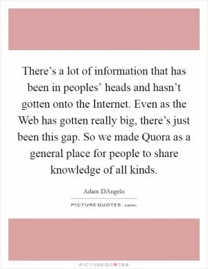 There’s a lot of information that has been in peoples’ heads and hasn’t gotten onto the Internet. Even as the Web has gotten really big, there’s just been this gap. So we made Quora as a general place for people to share knowledge of all kinds Picture Quote #1