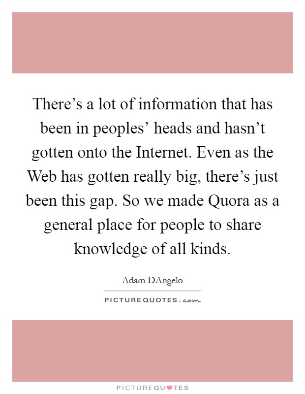 There's a lot of information that has been in peoples' heads and hasn't gotten onto the Internet. Even as the Web has gotten really big, there's just been this gap. So we made Quora as a general place for people to share knowledge of all kinds. Picture Quote #1