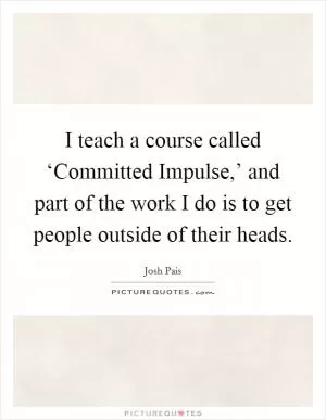 I teach a course called ‘Committed Impulse,’ and part of the work I do is to get people outside of their heads Picture Quote #1