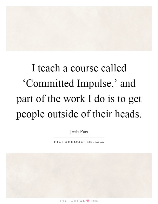 I teach a course called ‘Committed Impulse,' and part of the work I do is to get people outside of their heads. Picture Quote #1