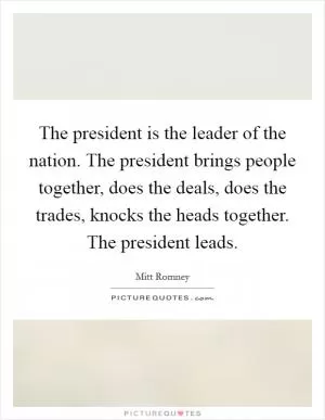 The president is the leader of the nation. The president brings people together, does the deals, does the trades, knocks the heads together. The president leads Picture Quote #1