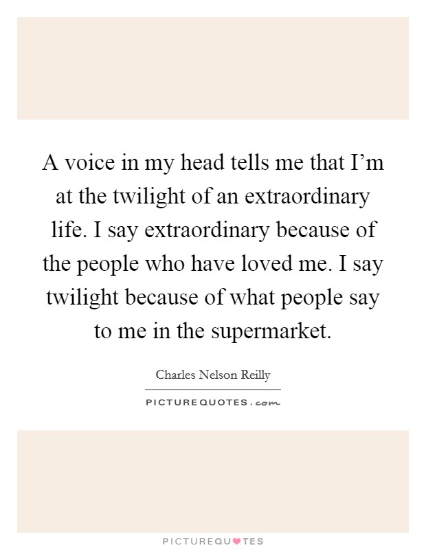 A voice in my head tells me that I'm at the twilight of an extraordinary life. I say extraordinary because of the people who have loved me. I say twilight because of what people say to me in the supermarket. Picture Quote #1