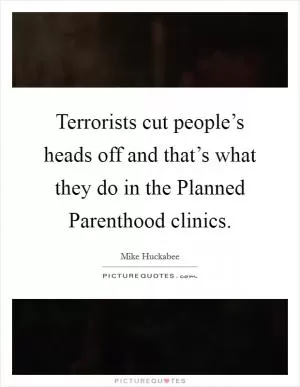 Terrorists cut people’s heads off and that’s what they do in the Planned Parenthood clinics Picture Quote #1