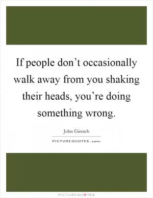If people don’t occasionally walk away from you shaking their heads, you’re doing something wrong Picture Quote #1