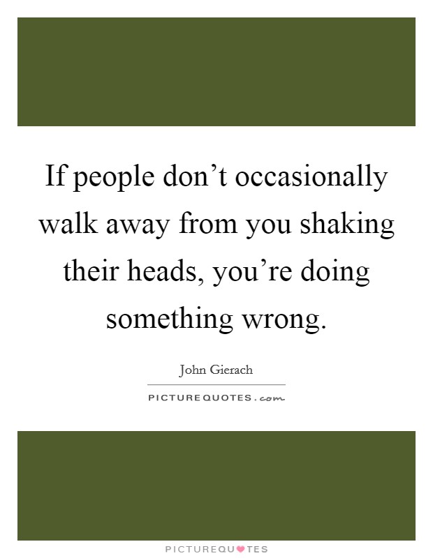 If people don't occasionally walk away from you shaking their heads, you're doing something wrong. Picture Quote #1