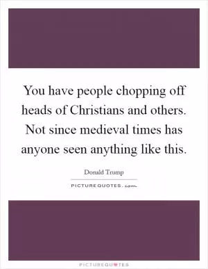 You have people chopping off heads of Christians and others. Not since medieval times has anyone seen anything like this Picture Quote #1