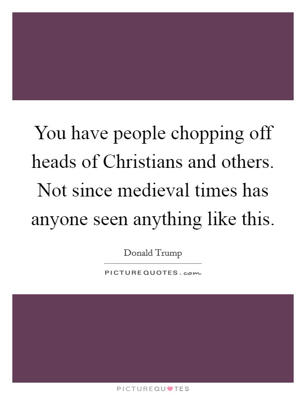 You have people chopping off heads of Christians and others. Not since medieval times has anyone seen anything like this. Picture Quote #1