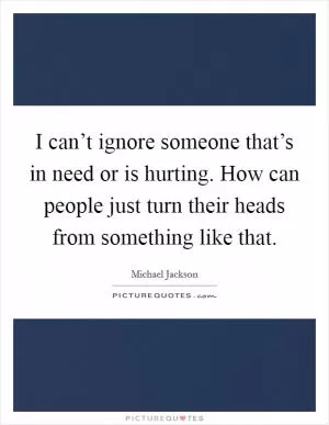 I can’t ignore someone that’s in need or is hurting. How can people just turn their heads from something like that Picture Quote #1