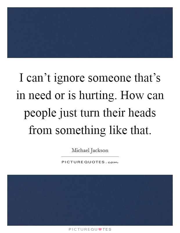 I can't ignore someone that's in need or is hurting. How can people just turn their heads from something like that. Picture Quote #1