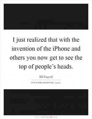 I just realized that with the invention of the iPhone and others you now get to see the top of people’s heads Picture Quote #1